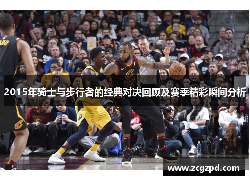 2015年骑士与步行者的经典对决回顾及赛季精彩瞬间分析