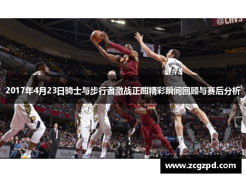 2017年4月23日骑士与步行者激战正酣精彩瞬间回顾与赛后分析